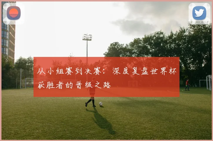 从小组赛到决赛:深度复盘世界杯获胜者的晋级之路
