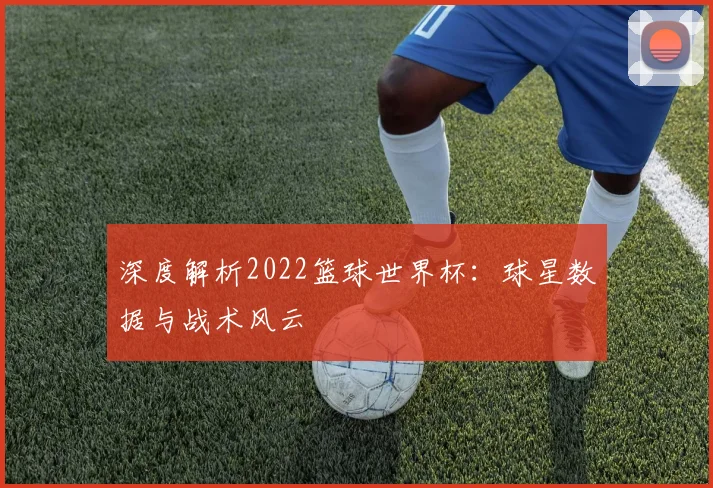 深度解析2022篮球世界杯：球星数据与战术风云