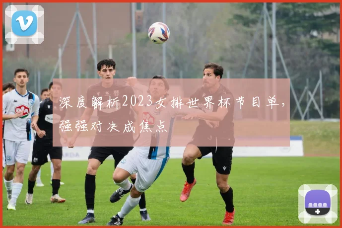 深度解析2023女排世界杯节目单，强强对决成焦点
