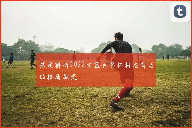 深度解析2022女篮世界杯排名背后的格局剧变