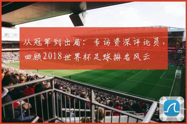从冠军到出局：专访资深评论员，回顾2018世界杯足球排名风云