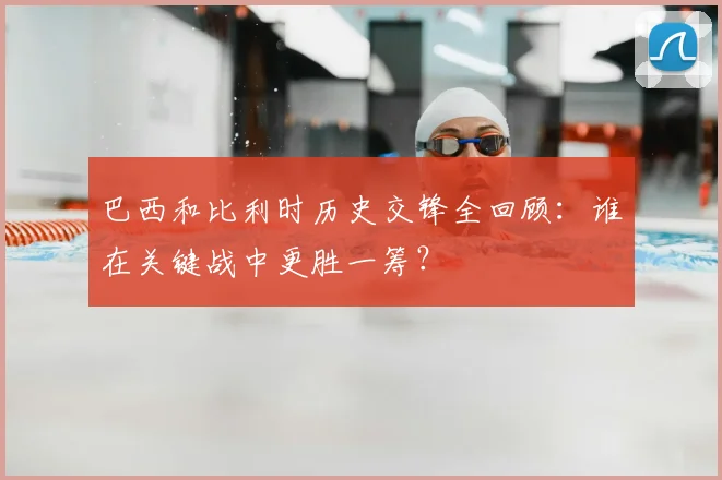 巴西和比利时历史交锋全回顾：谁在关键战中更胜一筹？